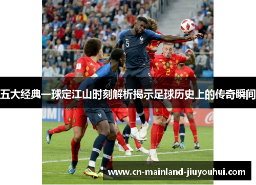 五大经典一球定江山时刻解析揭示足球历史上的传奇瞬间