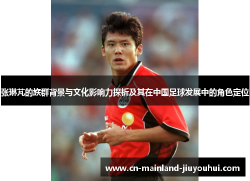 张琳芃的族群背景与文化影响力探析及其在中国足球发展中的角色定位