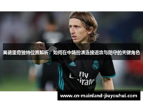 莫德里奇独特位置解析：如何在中场扮演连接进攻与防守的关键角色