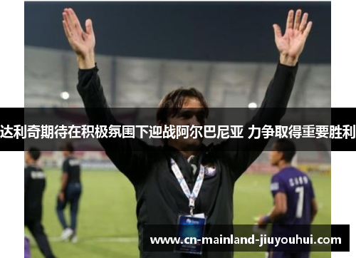 达利奇期待在积极氛围下迎战阿尔巴尼亚 力争取得重要胜利 达利奇期待在积极氛围下迎战阿尔巴尼亚 力争取得重要胜利