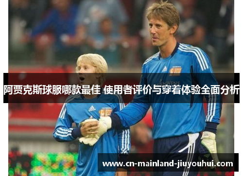 阿贾克斯球服哪款最佳 使用者评价与穿着体验全面分析 阿贾克斯球服哪款最佳 使用者评价与穿着体验全面分析