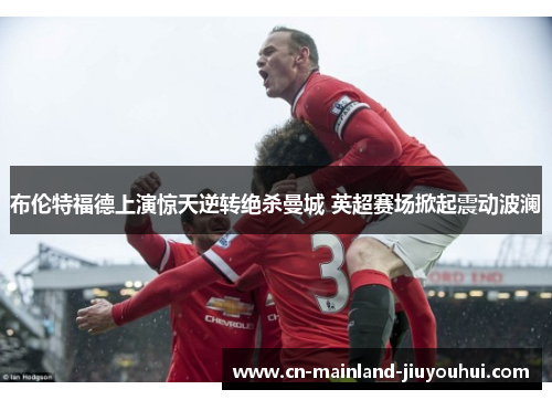 布伦特福德上演惊天逆转绝杀曼城 英超赛场掀起震动波澜 布伦特福德上演惊天逆转绝杀曼城 英超赛场掀起震动波澜