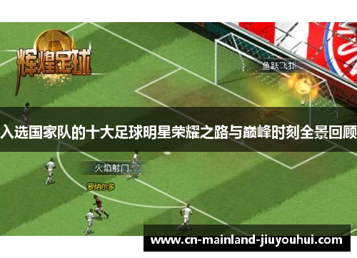 入选国家队的十大足球明星荣耀之路与巅峰时刻全景回顾 入选国家队的十大足球明星荣耀之路与巅峰时刻全景回顾