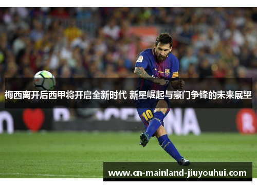 梅西离开后西甲将开启全新时代 新星崛起与豪门争锋的未来展望