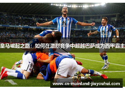 皇马崛起之路:如何在激烈竞争中超越巴萨成为西甲霸主 皇马崛起之路:如何在激烈竞争中超越巴萨成为西甲霸主