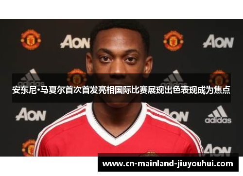安东尼·马夏尔首次首发亮相国际比赛展现出色表现成为焦点 安东尼·马夏尔首次首发亮相国际比赛展现出色表现成为焦点