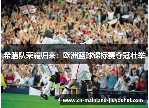 希腊队荣耀归来:欧洲篮球锦标赛夺冠壮举 希腊队荣耀归来:欧洲篮球锦标赛夺冠壮举