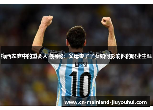 梅西家庭中的重要人物揭秘：父母妻子子女如何影响他的职业生涯