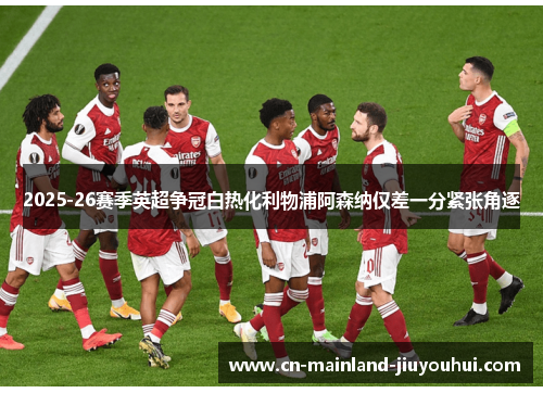 2025-26赛季英超争冠白热化利物浦阿森纳仅差一分紧张角逐