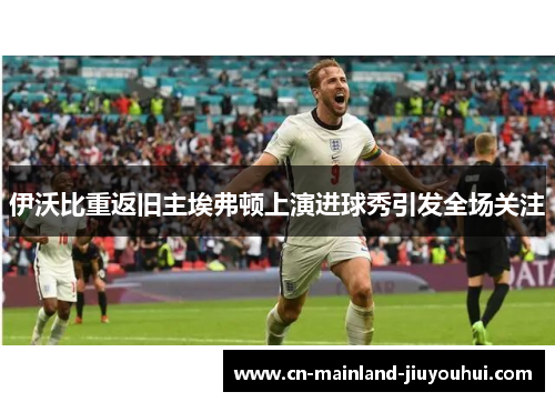 伊沃比重返旧主埃弗顿上演进球秀引发全场关注 伊沃比重返旧主埃弗顿上演进球秀引发全场关注