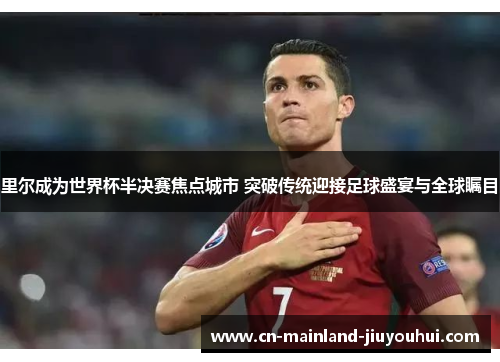 里尔成为世界杯半决赛焦点城市 突破传统迎接足球盛宴与全球瞩目 里尔成为世界杯半决赛焦点城市 突破传统迎接足球盛宴与全球瞩目