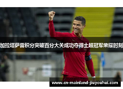 加拉塔萨雷积分突破百分大关成功夺得土超冠军荣耀时刻