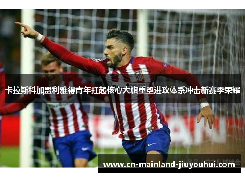 卡拉斯科加盟利雅得青年扛起核心大旗重塑进攻体系冲击新赛季荣耀 卡拉斯科加盟利雅得青年扛起核心大旗重塑进攻体系冲击新赛季荣耀
